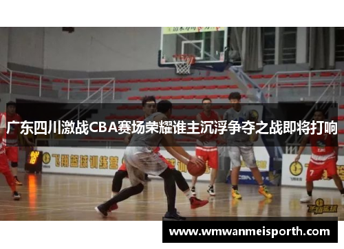 广东四川激战CBA赛场荣耀谁主沉浮争夺之战即将打响